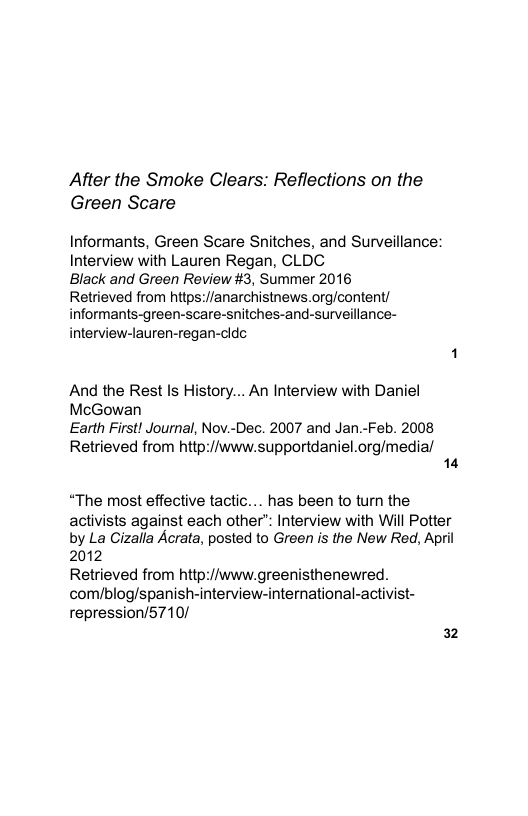 After the Smoke Clears: Reflections on the Green Scare  Informants, Green Scare Snitches, and Surveillance: Interview with Lauren Regan, CLDC Black and Green Review #3, Summer 2016  Retrieved from hitps://anarchistnews.org/content/ informants-green-scare-snitches-and-surveillance-  interview-lauren-regan-cldc  And the Rest Is History... An Interview with Daniel  McGowan Earth First! Journal, Nov.-Dec. 2007 and Jan.-Feb. 2008  Retrieved from http://www.supportdaniel.org/medial 14  “The most effective tactic... has been to turn the activists against each other: Interview with Will Potter by La Cizalla Acrata, posted to Green is the New Red, April 2012 Retrieved from http://www.greenisthenewred. com/blog/spanish-interview-international-activist- repression/5710/  32 